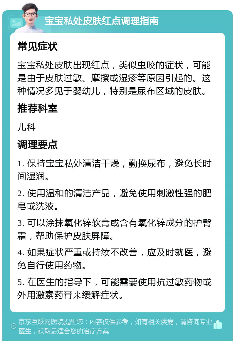 宝宝私处皮肤红点调理指南 常见症状 宝宝私处皮肤出现红点，类似虫咬的症状，可能是由于皮肤过敏、摩擦或湿疹等原因引起的。这种情况多见于婴幼儿，特别是尿布区域的皮肤。 推荐科室 儿科 调理要点 1. 保持宝宝私处清洁干燥，勤换尿布，避免长时间湿润。 2. 使用温和的清洁产品，避免使用刺激性强的肥皂或洗液。 3. 可以涂抹氧化锌软膏或含有氧化锌成分的护臀霜，帮助保护皮肤屏障。 4. 如果症状严重或持续不改善，应及时就医，避免自行使用药物。 5. 在医生的指导下，可能需要使用抗过敏药物或外用激素药膏来缓解症状。