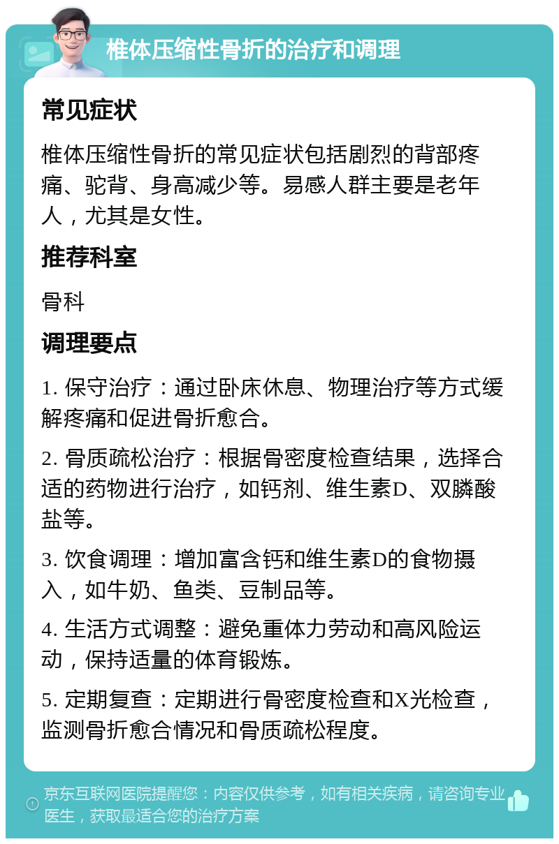 椎体压缩性骨折的治疗和调理 常见症状 椎体压缩性骨折的常见症状包括剧烈的背部疼痛、驼背、身高减少等。易感人群主要是老年人，尤其是女性。 推荐科室 骨科 调理要点 1. 保守治疗：通过卧床休息、物理治疗等方式缓解疼痛和促进骨折愈合。 2. 骨质疏松治疗：根据骨密度检查结果，选择合适的药物进行治疗，如钙剂、维生素D、双膦酸盐等。 3. 饮食调理：增加富含钙和维生素D的食物摄入，如牛奶、鱼类、豆制品等。 4. 生活方式调整：避免重体力劳动和高风险运动，保持适量的体育锻炼。 5. 定期复查：定期进行骨密度检查和X光检查，监测骨折愈合情况和骨质疏松程度。