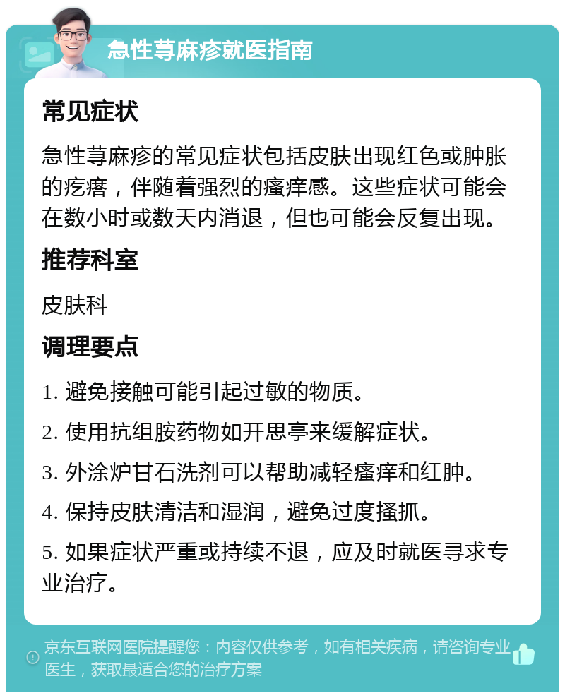 急性荨麻疹就医指南 常见症状 急性荨麻疹的常见症状包括皮肤出现红色或肿胀的疙瘩，伴随着强烈的瘙痒感。这些症状可能会在数小时或数天内消退，但也可能会反复出现。 推荐科室 皮肤科 调理要点 1. 避免接触可能引起过敏的物质。 2. 使用抗组胺药物如开思亭来缓解症状。 3. 外涂炉甘石洗剂可以帮助减轻瘙痒和红肿。 4. 保持皮肤清洁和湿润，避免过度搔抓。 5. 如果症状严重或持续不退，应及时就医寻求专业治疗。