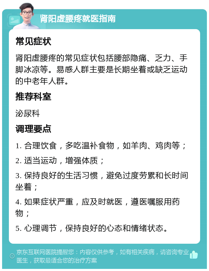 肾阳虚腰疼就医指南 常见症状 肾阳虚腰疼的常见症状包括腰部隐痛、乏力、手脚冰凉等。易感人群主要是长期坐着或缺乏运动的中老年人群。 推荐科室 泌尿科 调理要点 1. 合理饮食，多吃温补食物，如羊肉、鸡肉等； 2. 适当运动，增强体质； 3. 保持良好的生活习惯，避免过度劳累和长时间坐着； 4. 如果症状严重，应及时就医，遵医嘱服用药物； 5. 心理调节，保持良好的心态和情绪状态。