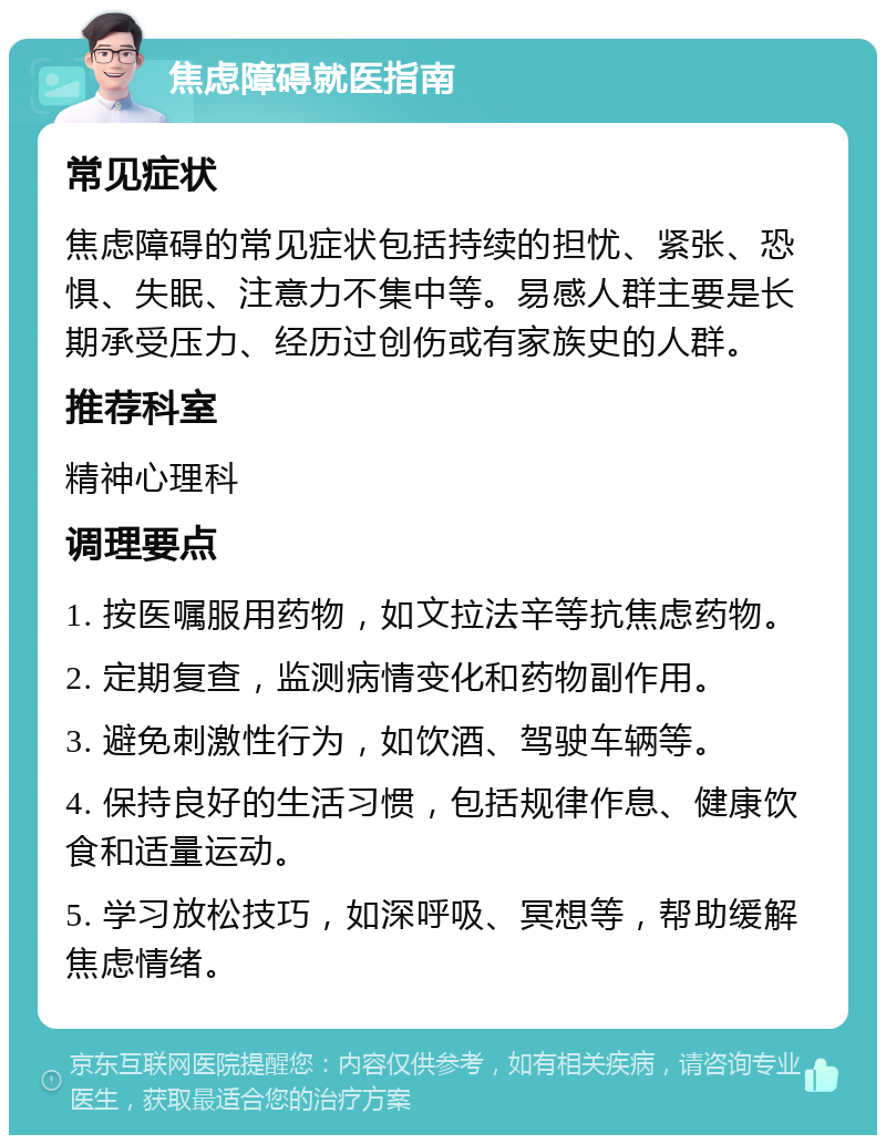 焦虑障碍就医指南 常见症状 焦虑障碍的常见症状包括持续的担忧、紧张、恐惧、失眠、注意力不集中等。易感人群主要是长期承受压力、经历过创伤或有家族史的人群。 推荐科室 精神心理科 调理要点 1. 按医嘱服用药物，如文拉法辛等抗焦虑药物。 2. 定期复查，监测病情变化和药物副作用。 3. 避免刺激性行为，如饮酒、驾驶车辆等。 4. 保持良好的生活习惯，包括规律作息、健康饮食和适量运动。 5. 学习放松技巧，如深呼吸、冥想等，帮助缓解焦虑情绪。