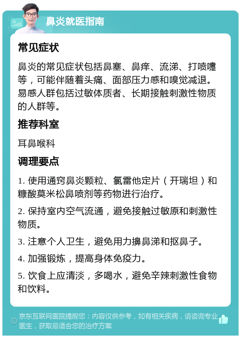 鼻炎就医指南 常见症状 鼻炎的常见症状包括鼻塞、鼻痒、流涕、打喷嚏等，可能伴随着头痛、面部压力感和嗅觉减退。易感人群包括过敏体质者、长期接触刺激性物质的人群等。 推荐科室 耳鼻喉科 调理要点 1. 使用通窍鼻炎颗粒、氯雷他定片（开瑞坦）和糠酸莫米松鼻喷剂等药物进行治疗。 2. 保持室内空气流通，避免接触过敏原和刺激性物质。 3. 注意个人卫生，避免用力擤鼻涕和抠鼻子。 4. 加强锻炼，提高身体免疫力。 5. 饮食上应清淡，多喝水，避免辛辣刺激性食物和饮料。