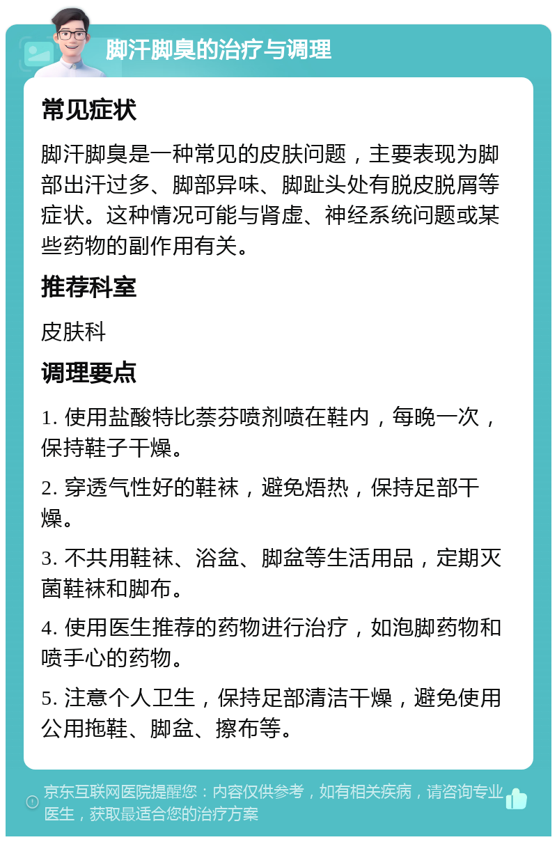 脚汗脚臭的治疗与调理 常见症状 脚汗脚臭是一种常见的皮肤问题，主要表现为脚部出汗过多、脚部异味、脚趾头处有脱皮脱屑等症状。这种情况可能与肾虚、神经系统问题或某些药物的副作用有关。 推荐科室 皮肤科 调理要点 1. 使用盐酸特比萘芬喷剂喷在鞋内，每晚一次，保持鞋子干燥。 2. 穿透气性好的鞋袜，避免焐热，保持足部干燥。 3. 不共用鞋袜、浴盆、脚盆等生活用品，定期灭菌鞋袜和脚布。 4. 使用医生推荐的药物进行治疗，如泡脚药物和喷手心的药物。 5. 注意个人卫生，保持足部清洁干燥，避免使用公用拖鞋、脚盆、擦布等。