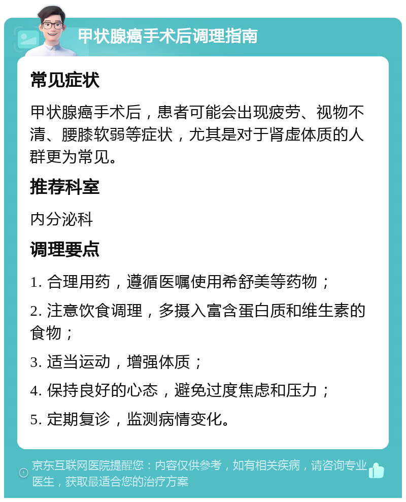 甲状腺癌手术后调理指南 常见症状 甲状腺癌手术后，患者可能会出现疲劳、视物不清、腰膝软弱等症状，尤其是对于肾虚体质的人群更为常见。 推荐科室 内分泌科 调理要点 1. 合理用药，遵循医嘱使用希舒美等药物； 2. 注意饮食调理，多摄入富含蛋白质和维生素的食物； 3. 适当运动，增强体质； 4. 保持良好的心态，避免过度焦虑和压力； 5. 定期复诊，监测病情变化。