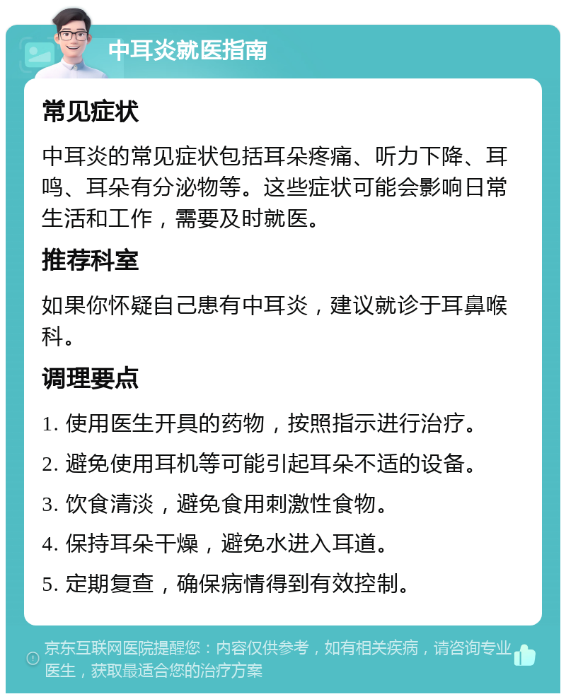 中耳炎就医指南 常见症状 中耳炎的常见症状包括耳朵疼痛、听力下降、耳鸣、耳朵有分泌物等。这些症状可能会影响日常生活和工作，需要及时就医。 推荐科室 如果你怀疑自己患有中耳炎，建议就诊于耳鼻喉科。 调理要点 1. 使用医生开具的药物，按照指示进行治疗。 2. 避免使用耳机等可能引起耳朵不适的设备。 3. 饮食清淡，避免食用刺激性食物。 4. 保持耳朵干燥，避免水进入耳道。 5. 定期复查，确保病情得到有效控制。