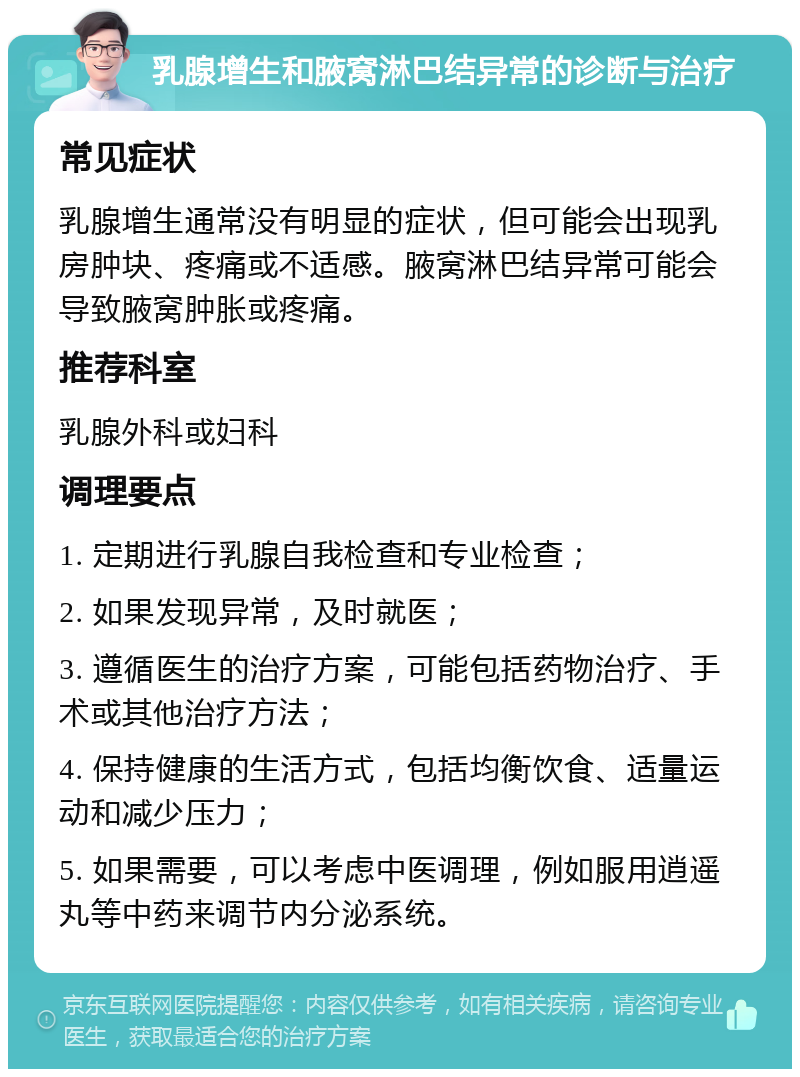 乳腺增生和腋窝淋巴结异常的诊断与治疗 常见症状 乳腺增生通常没有明显的症状，但可能会出现乳房肿块、疼痛或不适感。腋窝淋巴结异常可能会导致腋窝肿胀或疼痛。 推荐科室 乳腺外科或妇科 调理要点 1. 定期进行乳腺自我检查和专业检查； 2. 如果发现异常，及时就医； 3. 遵循医生的治疗方案，可能包括药物治疗、手术或其他治疗方法； 4. 保持健康的生活方式，包括均衡饮食、适量运动和减少压力； 5. 如果需要，可以考虑中医调理，例如服用逍遥丸等中药来调节内分泌系统。