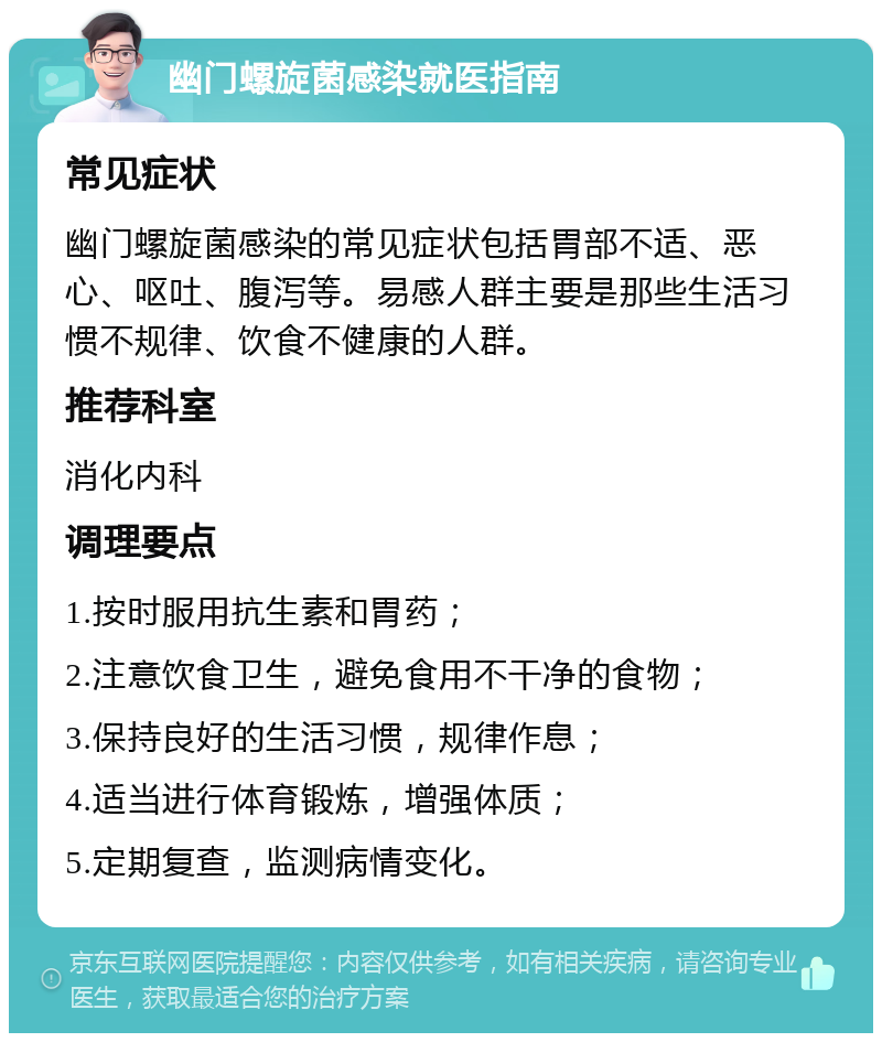 幽门螺旋菌感染就医指南 常见症状 幽门螺旋菌感染的常见症状包括胃部不适、恶心、呕吐、腹泻等。易感人群主要是那些生活习惯不规律、饮食不健康的人群。 推荐科室 消化内科 调理要点 1.按时服用抗生素和胃药； 2.注意饮食卫生，避免食用不干净的食物； 3.保持良好的生活习惯，规律作息； 4.适当进行体育锻炼，增强体质； 5.定期复查，监测病情变化。