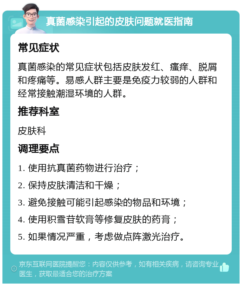 真菌感染引起的皮肤问题就医指南 常见症状 真菌感染的常见症状包括皮肤发红、瘙痒、脱屑和疼痛等。易感人群主要是免疫力较弱的人群和经常接触潮湿环境的人群。 推荐科室 皮肤科 调理要点 1. 使用抗真菌药物进行治疗； 2. 保持皮肤清洁和干燥； 3. 避免接触可能引起感染的物品和环境； 4. 使用积雪苷软膏等修复皮肤的药膏； 5. 如果情况严重，考虑做点阵激光治疗。