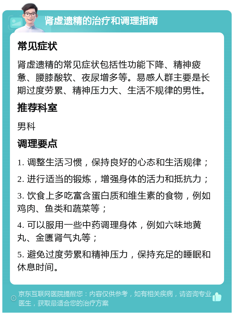 肾虚遗精的治疗和调理指南 常见症状 肾虚遗精的常见症状包括性功能下降、精神疲惫、腰膝酸软、夜尿增多等。易感人群主要是长期过度劳累、精神压力大、生活不规律的男性。 推荐科室 男科 调理要点 1. 调整生活习惯，保持良好的心态和生活规律； 2. 进行适当的锻炼，增强身体的活力和抵抗力； 3. 饮食上多吃富含蛋白质和维生素的食物，例如鸡肉、鱼类和蔬菜等； 4. 可以服用一些中药调理身体，例如六味地黄丸、金匮肾气丸等； 5. 避免过度劳累和精神压力，保持充足的睡眠和休息时间。