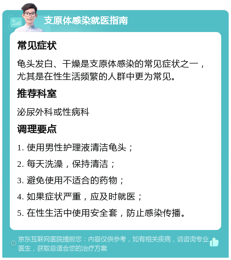 支原体感染就医指南 常见症状 龟头发白、干燥是支原体感染的常见症状之一，尤其是在性生活频繁的人群中更为常见。 推荐科室 泌尿外科或性病科 调理要点 1. 使用男性护理液清洁龟头； 2. 每天洗澡，保持清洁； 3. 避免使用不适合的药物； 4. 如果症状严重，应及时就医； 5. 在性生活中使用安全套，防止感染传播。