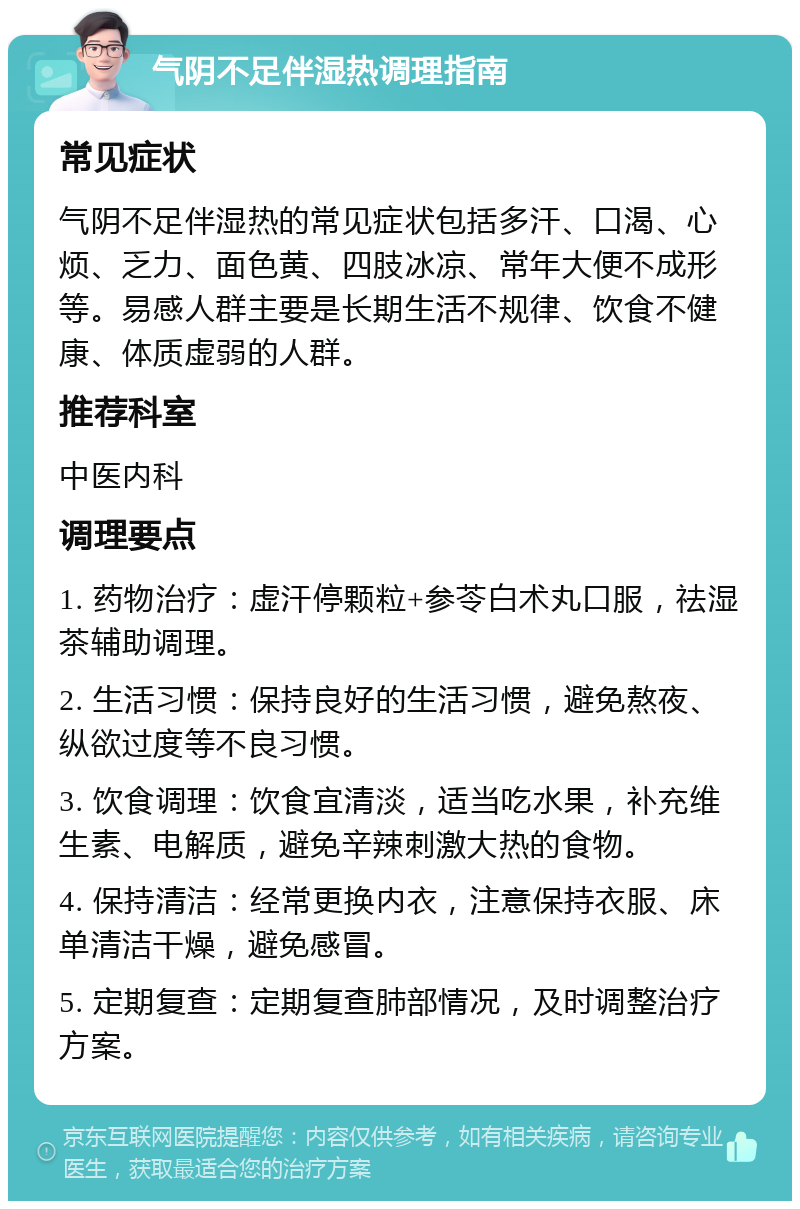 气阴不足伴湿热调理指南 常见症状 气阴不足伴湿热的常见症状包括多汗、口渴、心烦、乏力、面色黄、四肢冰凉、常年大便不成形等。易感人群主要是长期生活不规律、饮食不健康、体质虚弱的人群。 推荐科室 中医内科 调理要点 1. 药物治疗：虚汗停颗粒+参苓白术丸口服，祛湿茶辅助调理。 2. 生活习惯：保持良好的生活习惯，避免熬夜、纵欲过度等不良习惯。 3. 饮食调理：饮食宜清淡，适当吃水果，补充维生素、电解质，避免辛辣刺激大热的食物。 4. 保持清洁：经常更换内衣，注意保持衣服、床单清洁干燥，避免感冒。 5. 定期复查：定期复查肺部情况，及时调整治疗方案。