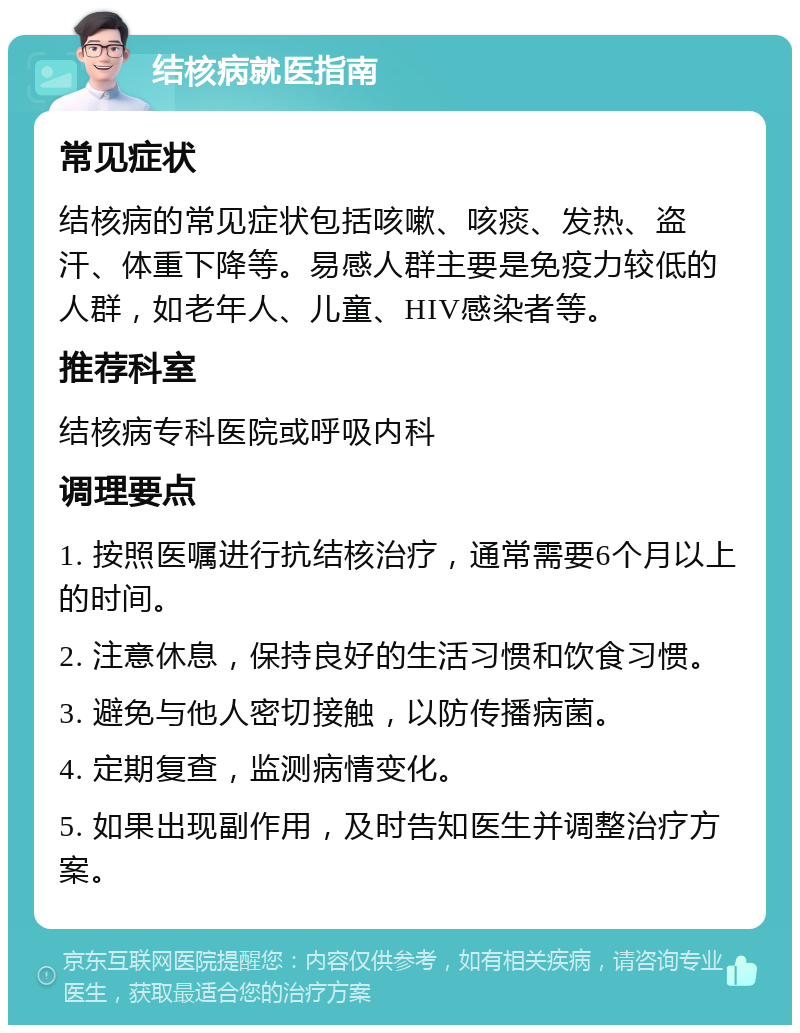 结核病就医指南 常见症状 结核病的常见症状包括咳嗽、咳痰、发热、盗汗、体重下降等。易感人群主要是免疫力较低的人群，如老年人、儿童、HIV感染者等。 推荐科室 结核病专科医院或呼吸内科 调理要点 1. 按照医嘱进行抗结核治疗，通常需要6个月以上的时间。 2. 注意休息，保持良好的生活习惯和饮食习惯。 3. 避免与他人密切接触，以防传播病菌。 4. 定期复查，监测病情变化。 5. 如果出现副作用，及时告知医生并调整治疗方案。