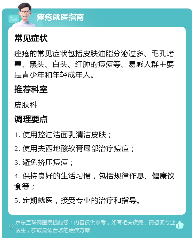 痤疮就医指南 常见症状 痤疮的常见症状包括皮肤油脂分泌过多、毛孔堵塞、黑头、白头、红肿的痘痘等。易感人群主要是青少年和年轻成年人。 推荐科室 皮肤科 调理要点 1. 使用控油洁面乳清洁皮肤； 2. 使用夫西地酸软膏局部治疗痘痘； 3. 避免挤压痘痘； 4. 保持良好的生活习惯，包括规律作息、健康饮食等； 5. 定期就医，接受专业的治疗和指导。