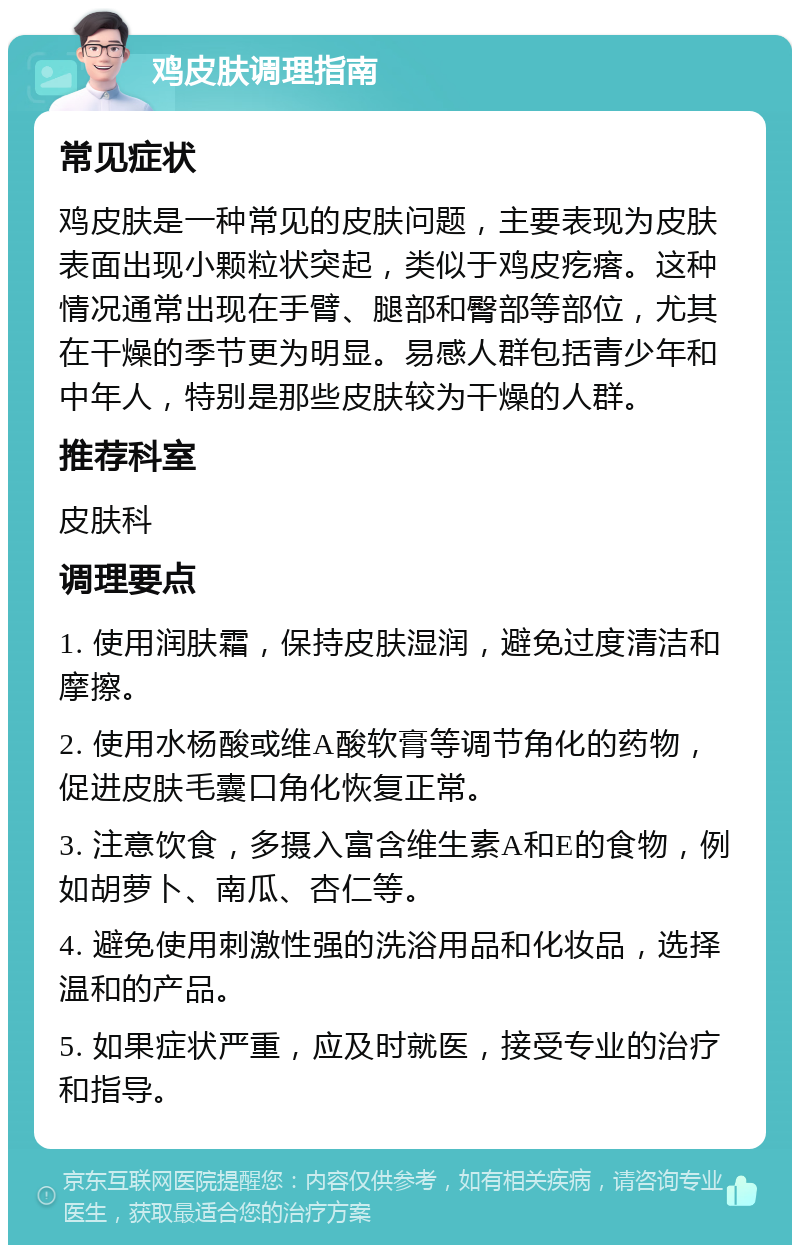 鸡皮肤调理指南 常见症状 鸡皮肤是一种常见的皮肤问题，主要表现为皮肤表面出现小颗粒状突起，类似于鸡皮疙瘩。这种情况通常出现在手臂、腿部和臀部等部位，尤其在干燥的季节更为明显。易感人群包括青少年和中年人，特别是那些皮肤较为干燥的人群。 推荐科室 皮肤科 调理要点 1. 使用润肤霜，保持皮肤湿润，避免过度清洁和摩擦。 2. 使用水杨酸或维A酸软膏等调节角化的药物，促进皮肤毛囊口角化恢复正常。 3. 注意饮食，多摄入富含维生素A和E的食物，例如胡萝卜、南瓜、杏仁等。 4. 避免使用刺激性强的洗浴用品和化妆品，选择温和的产品。 5. 如果症状严重，应及时就医，接受专业的治疗和指导。