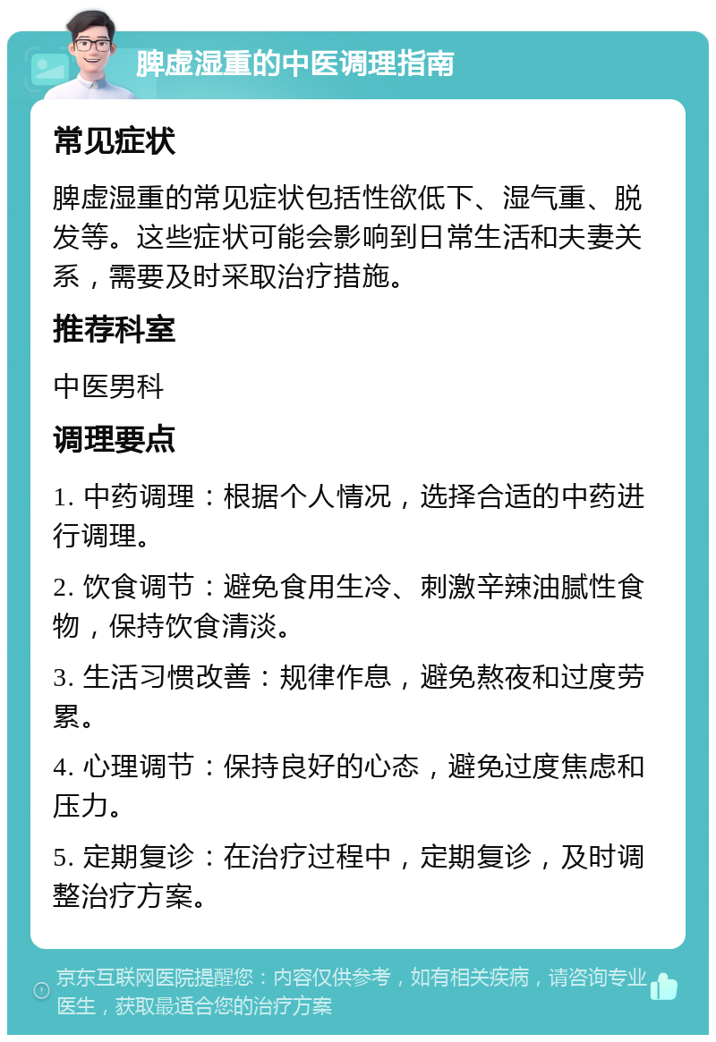 脾虚湿重的中医调理指南 常见症状 脾虚湿重的常见症状包括性欲低下、湿气重、脱发等。这些症状可能会影响到日常生活和夫妻关系，需要及时采取治疗措施。 推荐科室 中医男科 调理要点 1. 中药调理：根据个人情况，选择合适的中药进行调理。 2. 饮食调节：避免食用生冷、刺激辛辣油腻性食物，保持饮食清淡。 3. 生活习惯改善：规律作息，避免熬夜和过度劳累。 4. 心理调节：保持良好的心态，避免过度焦虑和压力。 5. 定期复诊：在治疗过程中，定期复诊，及时调整治疗方案。