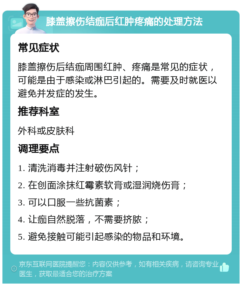 膝盖擦伤结痂后红肿疼痛的处理方法 常见症状 膝盖擦伤后结痂周围红肿、疼痛是常见的症状，可能是由于感染或淋巴引起的。需要及时就医以避免并发症的发生。 推荐科室 外科或皮肤科 调理要点 1. 清洗消毒并注射破伤风针； 2. 在创面涂抹红霉素软膏或湿润烧伤膏； 3. 可以口服一些抗菌素； 4. 让痂自然脱落，不需要挤脓； 5. 避免接触可能引起感染的物品和环境。