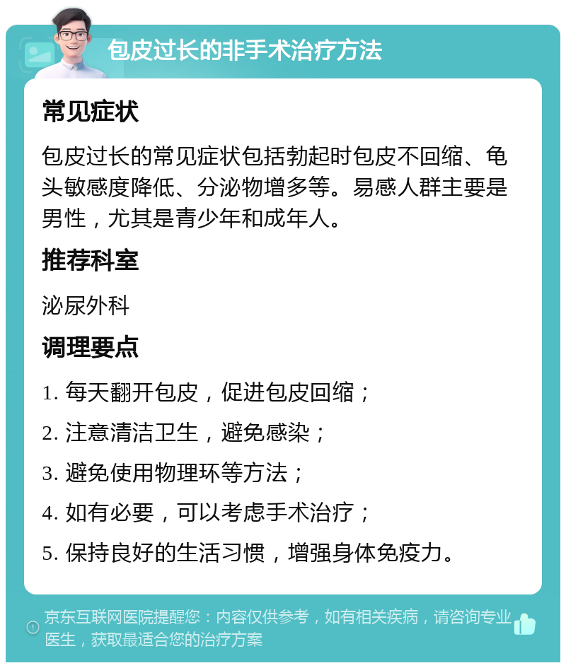 包皮过长的非手术治疗方法 常见症状 包皮过长的常见症状包括勃起时包皮不回缩、龟头敏感度降低、分泌物增多等。易感人群主要是男性，尤其是青少年和成年人。 推荐科室 泌尿外科 调理要点 1. 每天翻开包皮，促进包皮回缩； 2. 注意清洁卫生，避免感染； 3. 避免使用物理环等方法； 4. 如有必要，可以考虑手术治疗； 5. 保持良好的生活习惯，增强身体免疫力。