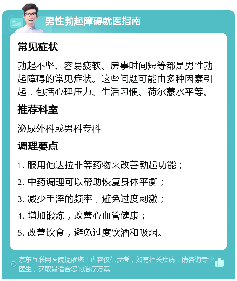 男性勃起障碍就医指南 常见症状 勃起不坚、容易疲软、房事时间短等都是男性勃起障碍的常见症状。这些问题可能由多种因素引起，包括心理压力、生活习惯、荷尔蒙水平等。 推荐科室 泌尿外科或男科专科 调理要点 1. 服用他达拉非等药物来改善勃起功能； 2. 中药调理可以帮助恢复身体平衡； 3. 减少手淫的频率，避免过度刺激； 4. 增加锻炼，改善心血管健康； 5. 改善饮食，避免过度饮酒和吸烟。