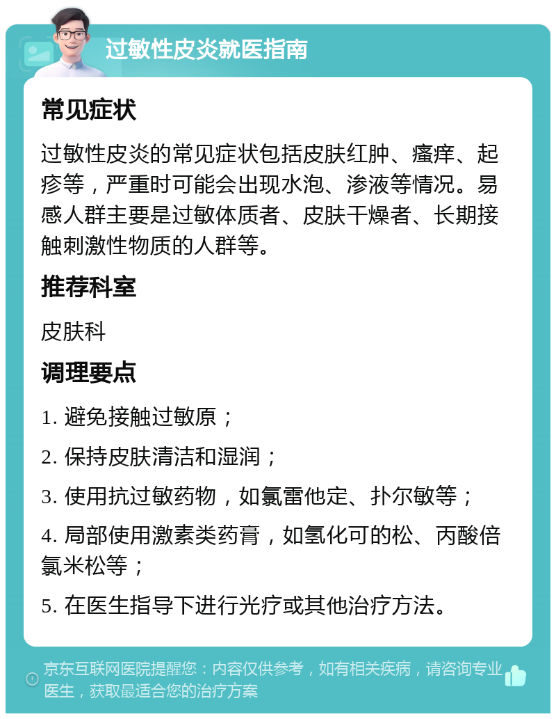 过敏性皮炎就医指南 常见症状 过敏性皮炎的常见症状包括皮肤红肿、瘙痒、起疹等，严重时可能会出现水泡、渗液等情况。易感人群主要是过敏体质者、皮肤干燥者、长期接触刺激性物质的人群等。 推荐科室 皮肤科 调理要点 1. 避免接触过敏原； 2. 保持皮肤清洁和湿润； 3. 使用抗过敏药物，如氯雷他定、扑尔敏等； 4. 局部使用激素类药膏，如氢化可的松、丙酸倍氯米松等； 5. 在医生指导下进行光疗或其他治疗方法。