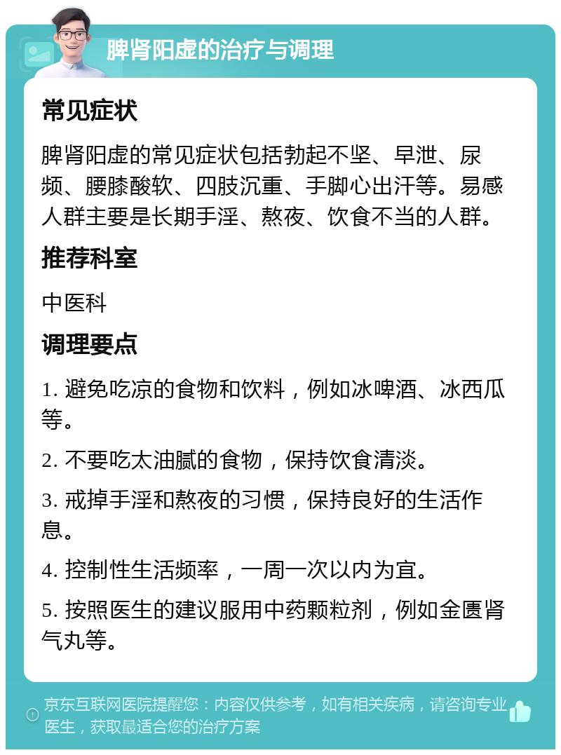 脾肾阳虚的治疗与调理 常见症状 脾肾阳虚的常见症状包括勃起不坚、早泄、尿频、腰膝酸软、四肢沉重、手脚心出汗等。易感人群主要是长期手淫、熬夜、饮食不当的人群。 推荐科室 中医科 调理要点 1. 避免吃凉的食物和饮料，例如冰啤酒、冰西瓜等。 2. 不要吃太油腻的食物，保持饮食清淡。 3. 戒掉手淫和熬夜的习惯，保持良好的生活作息。 4. 控制性生活频率，一周一次以内为宜。 5. 按照医生的建议服用中药颗粒剂，例如金匮肾气丸等。