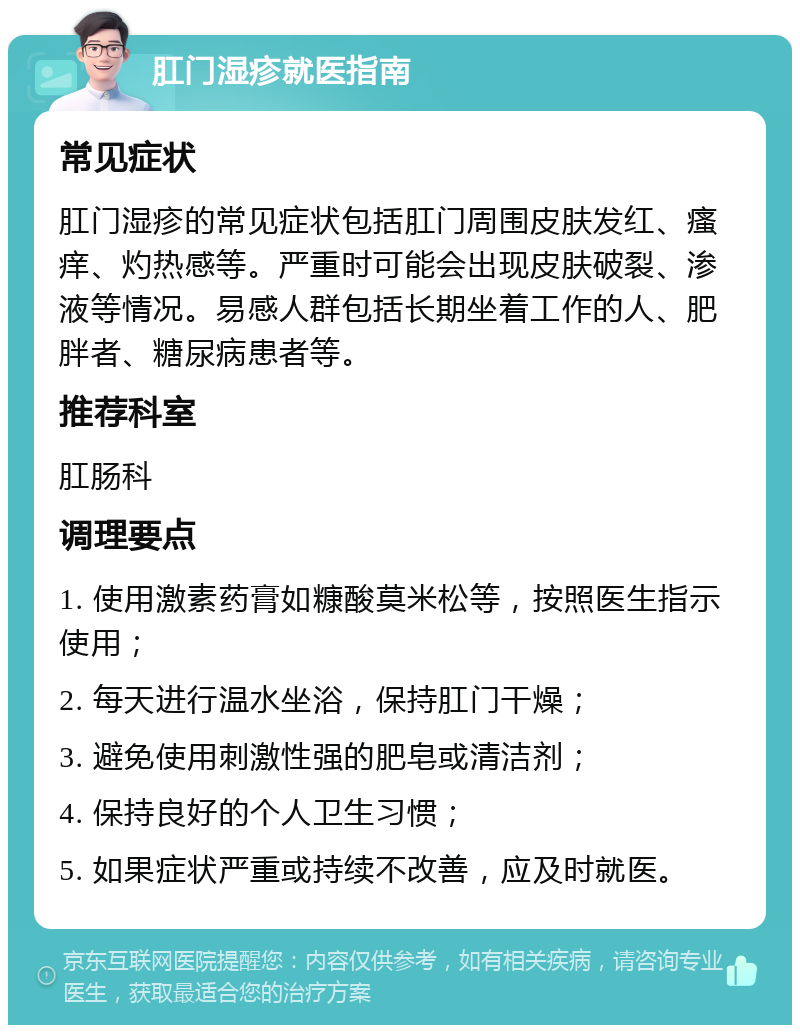 肛门湿疹就医指南 常见症状 肛门湿疹的常见症状包括肛门周围皮肤发红、瘙痒、灼热感等。严重时可能会出现皮肤破裂、渗液等情况。易感人群包括长期坐着工作的人、肥胖者、糖尿病患者等。 推荐科室 肛肠科 调理要点 1. 使用激素药膏如糠酸莫米松等，按照医生指示使用； 2. 每天进行温水坐浴，保持肛门干燥； 3. 避免使用刺激性强的肥皂或清洁剂； 4. 保持良好的个人卫生习惯； 5. 如果症状严重或持续不改善，应及时就医。