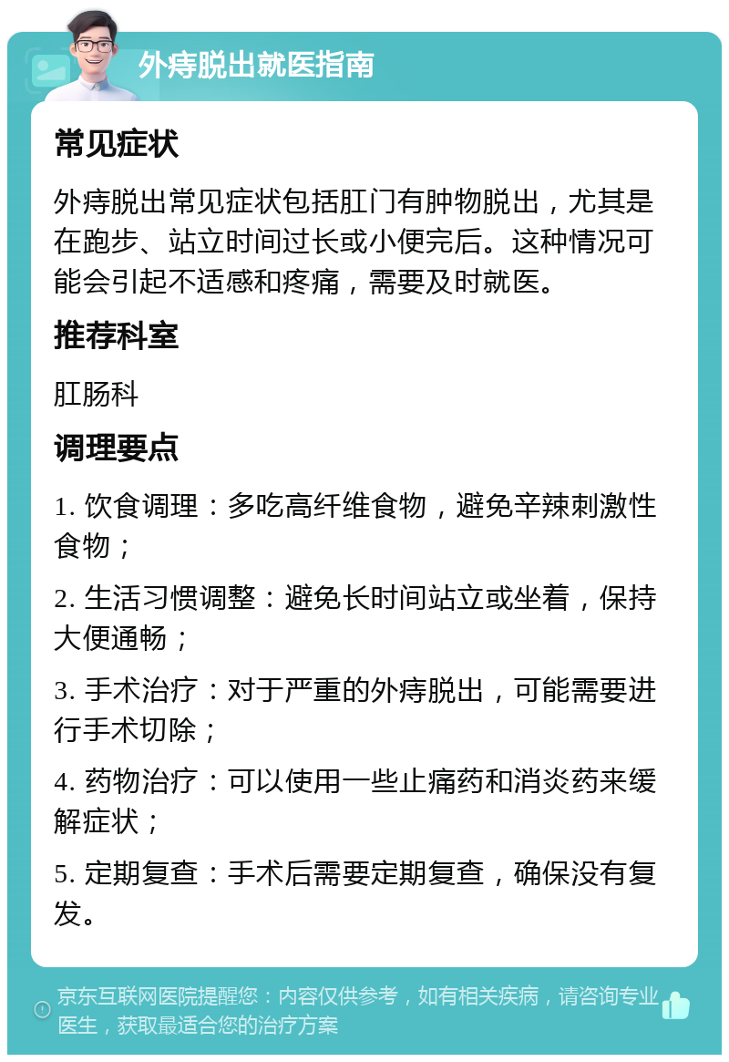 外痔脱出就医指南 常见症状 外痔脱出常见症状包括肛门有肿物脱出，尤其是在跑步、站立时间过长或小便完后。这种情况可能会引起不适感和疼痛，需要及时就医。 推荐科室 肛肠科 调理要点 1. 饮食调理：多吃高纤维食物，避免辛辣刺激性食物； 2. 生活习惯调整：避免长时间站立或坐着，保持大便通畅； 3. 手术治疗：对于严重的外痔脱出，可能需要进行手术切除； 4. 药物治疗：可以使用一些止痛药和消炎药来缓解症状； 5. 定期复查：手术后需要定期复查，确保没有复发。