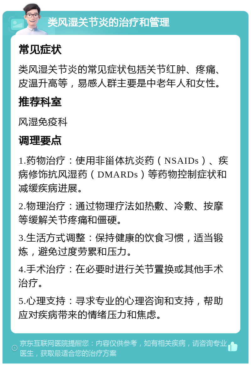 类风湿关节炎的治疗和管理 常见症状 类风湿关节炎的常见症状包括关节红肿、疼痛、皮温升高等，易感人群主要是中老年人和女性。 推荐科室 风湿免疫科 调理要点 1.药物治疗：使用非甾体抗炎药（NSAIDs）、疾病修饰抗风湿药（DMARDs）等药物控制症状和减缓疾病进展。 2.物理治疗：通过物理疗法如热敷、冷敷、按摩等缓解关节疼痛和僵硬。 3.生活方式调整：保持健康的饮食习惯，适当锻炼，避免过度劳累和压力。 4.手术治疗：在必要时进行关节置换或其他手术治疗。 5.心理支持：寻求专业的心理咨询和支持，帮助应对疾病带来的情绪压力和焦虑。