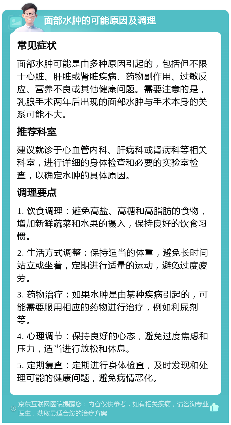 面部水肿的可能原因及调理 常见症状 面部水肿可能是由多种原因引起的，包括但不限于心脏、肝脏或肾脏疾病、药物副作用、过敏反应、营养不良或其他健康问题。需要注意的是，乳腺手术两年后出现的面部水肿与手术本身的关系可能不大。 推荐科室 建议就诊于心血管内科、肝病科或肾病科等相关科室，进行详细的身体检查和必要的实验室检查，以确定水肿的具体原因。 调理要点 1. 饮食调理：避免高盐、高糖和高脂肪的食物，增加新鲜蔬菜和水果的摄入，保持良好的饮食习惯。 2. 生活方式调整：保持适当的体重，避免长时间站立或坐着，定期进行适量的运动，避免过度疲劳。 3. 药物治疗：如果水肿是由某种疾病引起的，可能需要服用相应的药物进行治疗，例如利尿剂等。 4. 心理调节：保持良好的心态，避免过度焦虑和压力，适当进行放松和休息。 5. 定期复查：定期进行身体检查，及时发现和处理可能的健康问题，避免病情恶化。