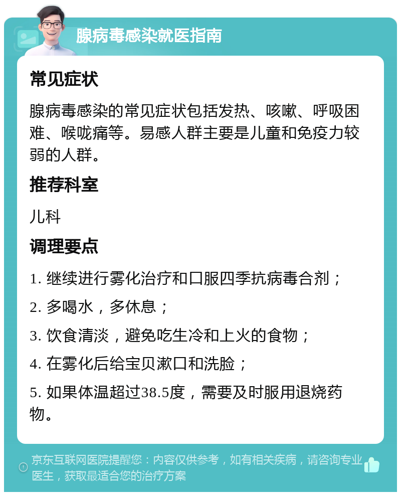 腺病毒感染就医指南 常见症状 腺病毒感染的常见症状包括发热、咳嗽、呼吸困难、喉咙痛等。易感人群主要是儿童和免疫力较弱的人群。 推荐科室 儿科 调理要点 1. 继续进行雾化治疗和口服四季抗病毒合剂； 2. 多喝水，多休息； 3. 饮食清淡，避免吃生冷和上火的食物； 4. 在雾化后给宝贝漱口和洗脸； 5. 如果体温超过38.5度，需要及时服用退烧药物。