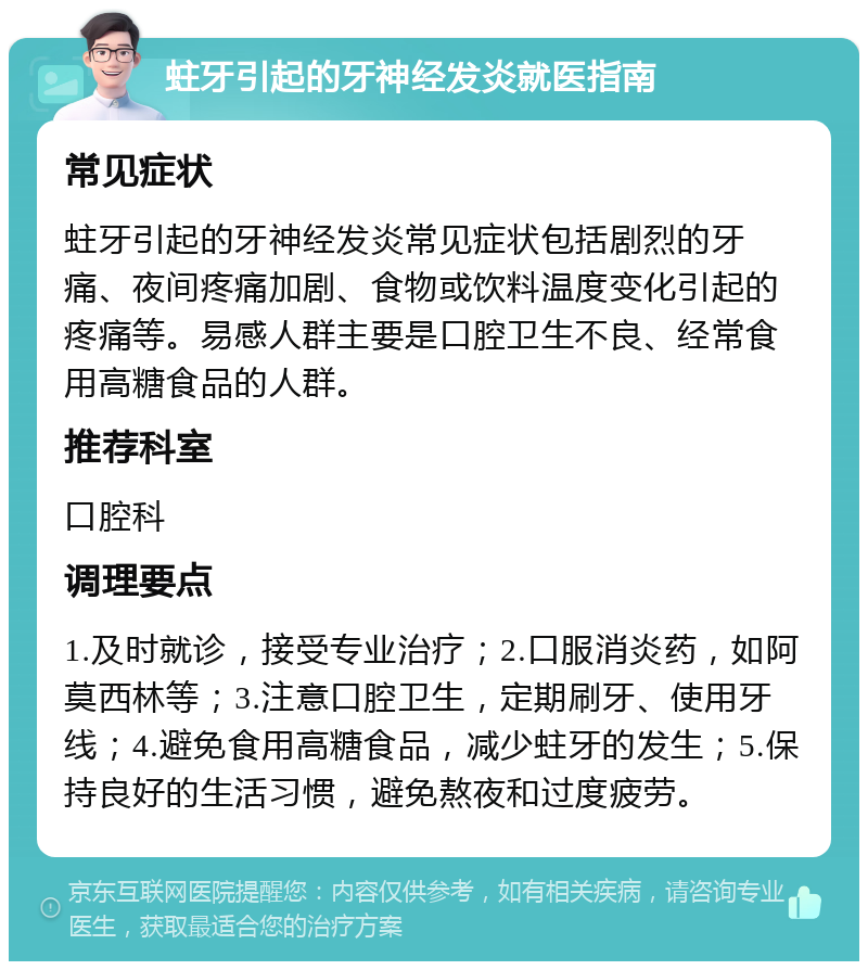 蛀牙引起的牙神经发炎就医指南 常见症状 蛀牙引起的牙神经发炎常见症状包括剧烈的牙痛、夜间疼痛加剧、食物或饮料温度变化引起的疼痛等。易感人群主要是口腔卫生不良、经常食用高糖食品的人群。 推荐科室 口腔科 调理要点 1.及时就诊，接受专业治疗；2.口服消炎药，如阿莫西林等；3.注意口腔卫生，定期刷牙、使用牙线；4.避免食用高糖食品，减少蛀牙的发生；5.保持良好的生活习惯，避免熬夜和过度疲劳。