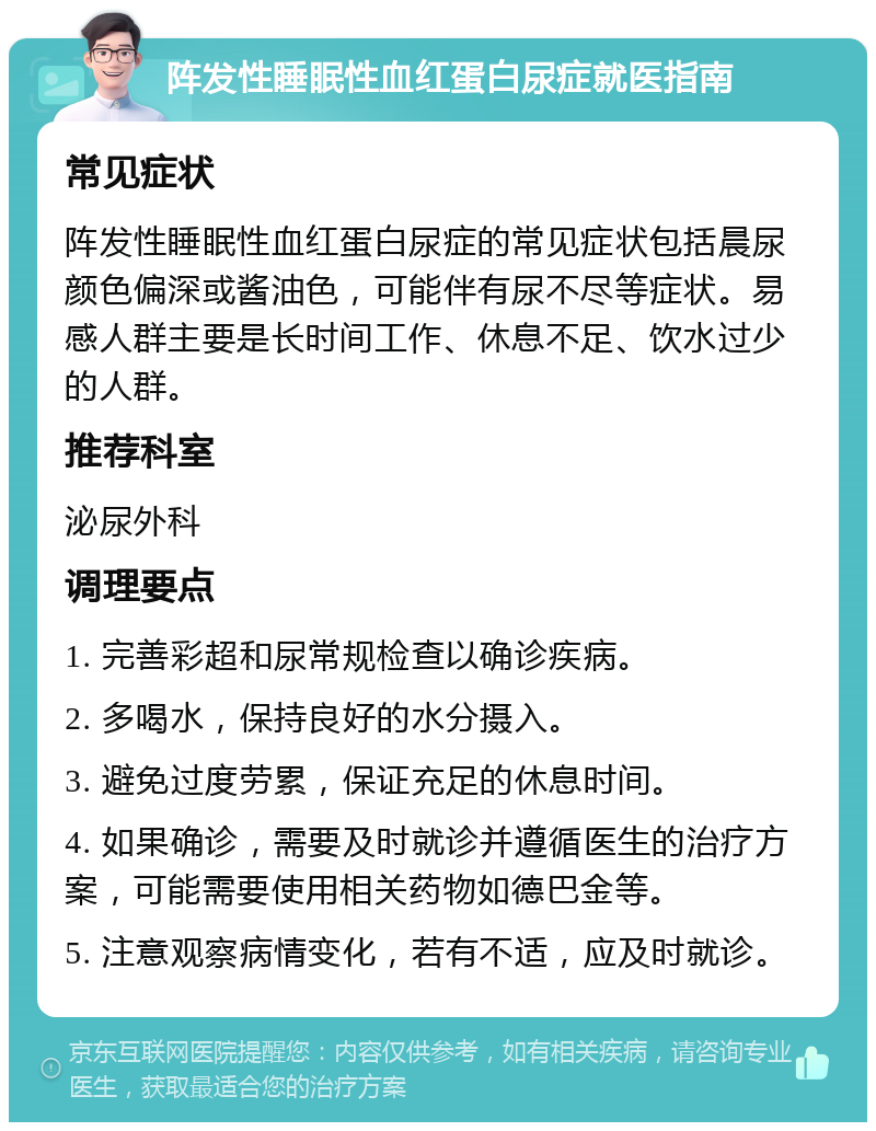 阵发性睡眠性血红蛋白尿症就医指南 常见症状 阵发性睡眠性血红蛋白尿症的常见症状包括晨尿颜色偏深或酱油色，可能伴有尿不尽等症状。易感人群主要是长时间工作、休息不足、饮水过少的人群。 推荐科室 泌尿外科 调理要点 1. 完善彩超和尿常规检查以确诊疾病。 2. 多喝水，保持良好的水分摄入。 3. 避免过度劳累，保证充足的休息时间。 4. 如果确诊，需要及时就诊并遵循医生的治疗方案，可能需要使用相关药物如德巴金等。 5. 注意观察病情变化，若有不适，应及时就诊。