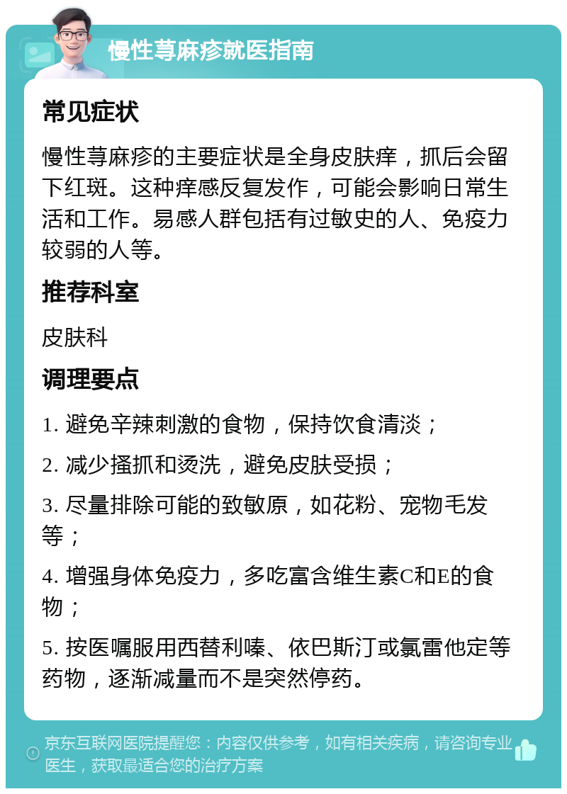 慢性荨麻疹就医指南 常见症状 慢性荨麻疹的主要症状是全身皮肤痒，抓后会留下红斑。这种痒感反复发作，可能会影响日常生活和工作。易感人群包括有过敏史的人、免疫力较弱的人等。 推荐科室 皮肤科 调理要点 1. 避免辛辣刺激的食物，保持饮食清淡； 2. 减少搔抓和烫洗，避免皮肤受损； 3. 尽量排除可能的致敏原，如花粉、宠物毛发等； 4. 增强身体免疫力，多吃富含维生素C和E的食物； 5. 按医嘱服用西替利嗪、依巴斯汀或氯雷他定等药物，逐渐减量而不是突然停药。