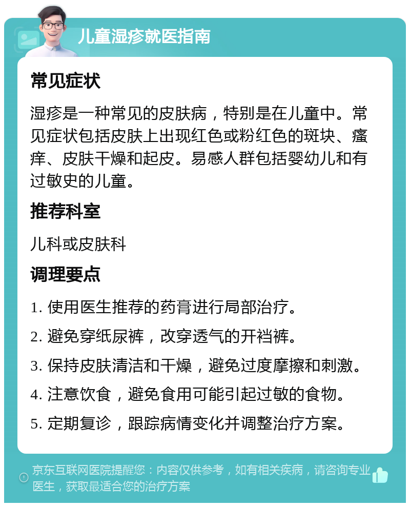 儿童湿疹就医指南 常见症状 湿疹是一种常见的皮肤病，特别是在儿童中。常见症状包括皮肤上出现红色或粉红色的斑块、瘙痒、皮肤干燥和起皮。易感人群包括婴幼儿和有过敏史的儿童。 推荐科室 儿科或皮肤科 调理要点 1. 使用医生推荐的药膏进行局部治疗。 2. 避免穿纸尿裤，改穿透气的开裆裤。 3. 保持皮肤清洁和干燥，避免过度摩擦和刺激。 4. 注意饮食，避免食用可能引起过敏的食物。 5. 定期复诊，跟踪病情变化并调整治疗方案。