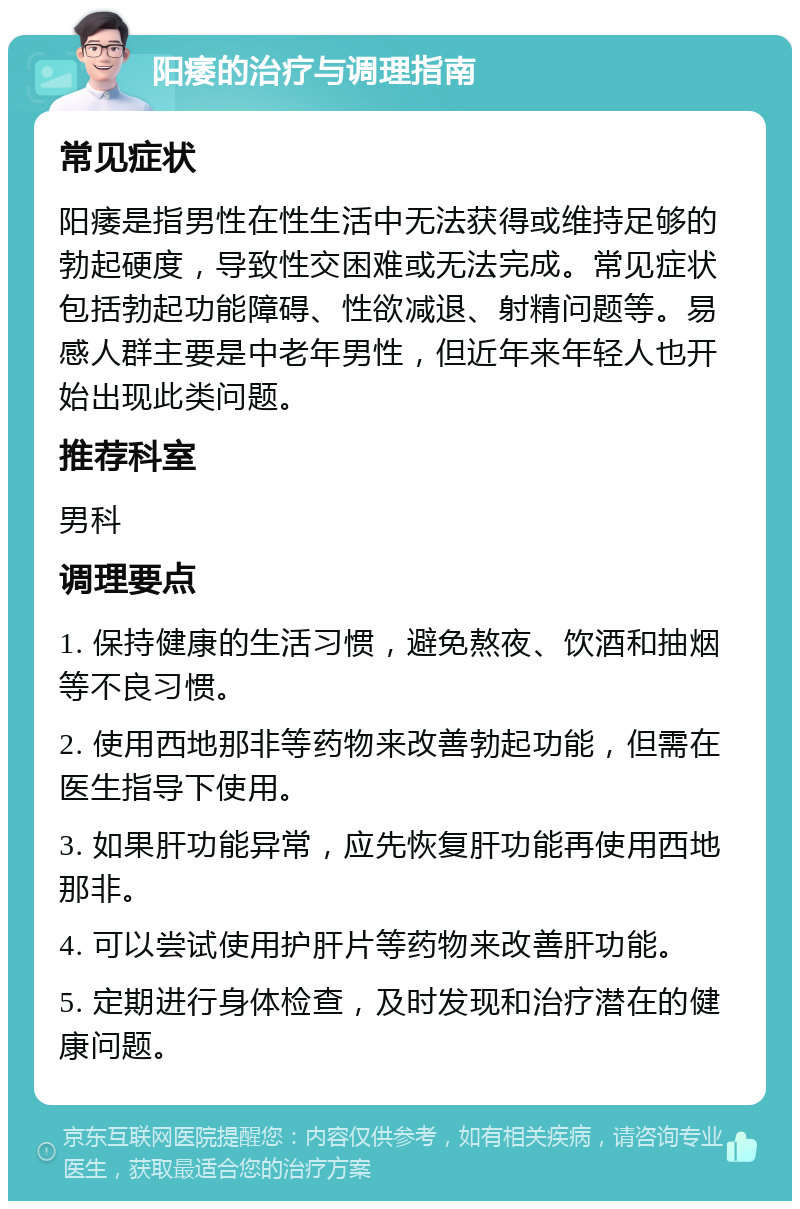 阳痿的治疗与调理指南 常见症状 阳痿是指男性在性生活中无法获得或维持足够的勃起硬度，导致性交困难或无法完成。常见症状包括勃起功能障碍、性欲减退、射精问题等。易感人群主要是中老年男性，但近年来年轻人也开始出现此类问题。 推荐科室 男科 调理要点 1. 保持健康的生活习惯，避免熬夜、饮酒和抽烟等不良习惯。 2. 使用西地那非等药物来改善勃起功能，但需在医生指导下使用。 3. 如果肝功能异常，应先恢复肝功能再使用西地那非。 4. 可以尝试使用护肝片等药物来改善肝功能。 5. 定期进行身体检查，及时发现和治疗潜在的健康问题。