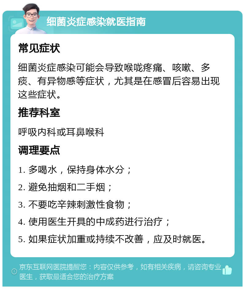 细菌炎症感染就医指南 常见症状 细菌炎症感染可能会导致喉咙疼痛、咳嗽、多痰、有异物感等症状，尤其是在感冒后容易出现这些症状。 推荐科室 呼吸内科或耳鼻喉科 调理要点 1. 多喝水，保持身体水分； 2. 避免抽烟和二手烟； 3. 不要吃辛辣刺激性食物； 4. 使用医生开具的中成药进行治疗； 5. 如果症状加重或持续不改善，应及时就医。