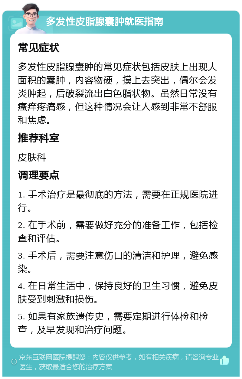 多发性皮脂腺囊肿就医指南 常见症状 多发性皮脂腺囊肿的常见症状包括皮肤上出现大面积的囊肿，内容物硬，摸上去突出，偶尔会发炎肿起，后破裂流出白色脂状物。虽然日常没有瘙痒疼痛感，但这种情况会让人感到非常不舒服和焦虑。 推荐科室 皮肤科 调理要点 1. 手术治疗是最彻底的方法，需要在正规医院进行。 2. 在手术前，需要做好充分的准备工作，包括检查和评估。 3. 手术后，需要注意伤口的清洁和护理，避免感染。 4. 在日常生活中，保持良好的卫生习惯，避免皮肤受到刺激和损伤。 5. 如果有家族遗传史，需要定期进行体检和检查，及早发现和治疗问题。