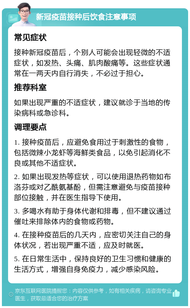 新冠疫苗接种后饮食注意事项 常见症状 接种新冠疫苗后，个别人可能会出现轻微的不适症状，如发热、头痛、肌肉酸痛等。这些症状通常在一两天内自行消失，不必过于担心。 推荐科室 如果出现严重的不适症状，建议就诊于当地的传染病科或急诊科。 调理要点 1. 接种疫苗后，应避免食用过于刺激性的食物，包括微辣小龙虾等海鲜类食品，以免引起消化不良或其他不适症状。 2. 如果出现发热等症状，可以使用退热药物如布洛芬或对乙酰氨基酚，但需注意避免与疫苗接种部位接触，并在医生指导下使用。 3. 多喝水有助于身体代谢和排毒，但不建议通过催吐来排除体内的食物或药物。 4. 在接种疫苗后的几天内，应密切关注自己的身体状况，若出现严重不适，应及时就医。 5. 在日常生活中，保持良好的卫生习惯和健康的生活方式，增强自身免疫力，减少感染风险。