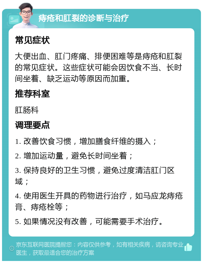 痔疮和肛裂的诊断与治疗 常见症状 大便出血、肛门疼痛、排便困难等是痔疮和肛裂的常见症状。这些症状可能会因饮食不当、长时间坐着、缺乏运动等原因而加重。 推荐科室 肛肠科 调理要点 1. 改善饮食习惯，增加膳食纤维的摄入； 2. 增加运动量，避免长时间坐着； 3. 保持良好的卫生习惯，避免过度清洁肛门区域； 4. 使用医生开具的药物进行治疗，如马应龙痔疮膏、痔疮栓等； 5. 如果情况没有改善，可能需要手术治疗。