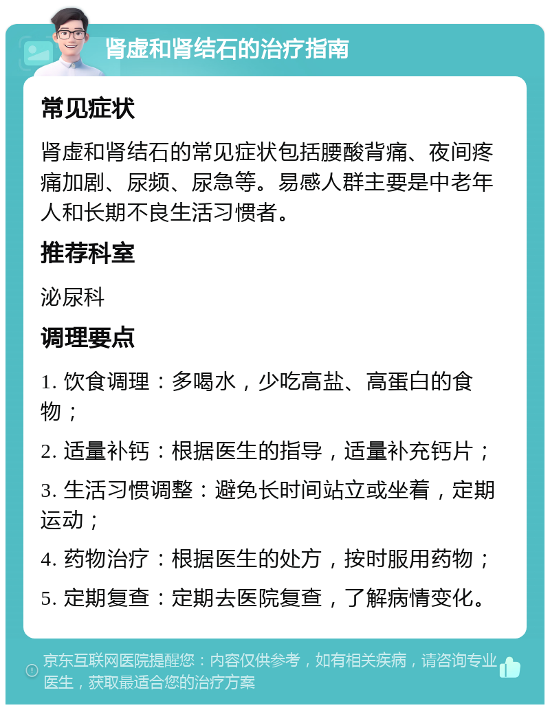 肾虚和肾结石的治疗指南 常见症状 肾虚和肾结石的常见症状包括腰酸背痛、夜间疼痛加剧、尿频、尿急等。易感人群主要是中老年人和长期不良生活习惯者。 推荐科室 泌尿科 调理要点 1. 饮食调理：多喝水，少吃高盐、高蛋白的食物； 2. 适量补钙：根据医生的指导，适量补充钙片； 3. 生活习惯调整：避免长时间站立或坐着，定期运动； 4. 药物治疗：根据医生的处方，按时服用药物； 5. 定期复查：定期去医院复查，了解病情变化。