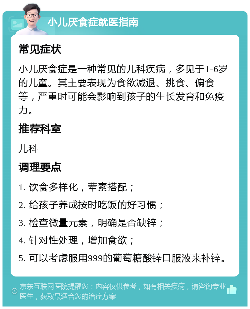 小儿厌食症就医指南 常见症状 小儿厌食症是一种常见的儿科疾病，多见于1-6岁的儿童。其主要表现为食欲减退、挑食、偏食等，严重时可能会影响到孩子的生长发育和免疫力。 推荐科室 儿科 调理要点 1. 饮食多样化，荤素搭配； 2. 给孩子养成按时吃饭的好习惯； 3. 检查微量元素，明确是否缺锌； 4. 针对性处理，增加食欲； 5. 可以考虑服用999的葡萄糖酸锌口服液来补锌。