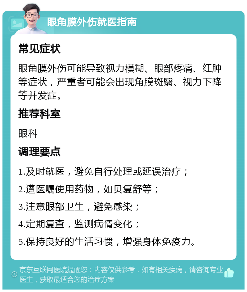 眼角膜外伤就医指南 常见症状 眼角膜外伤可能导致视力模糊、眼部疼痛、红肿等症状，严重者可能会出现角膜斑翳、视力下降等并发症。 推荐科室 眼科 调理要点 1.及时就医，避免自行处理或延误治疗； 2.遵医嘱使用药物，如贝复舒等； 3.注意眼部卫生，避免感染； 4.定期复查，监测病情变化； 5.保持良好的生活习惯，增强身体免疫力。