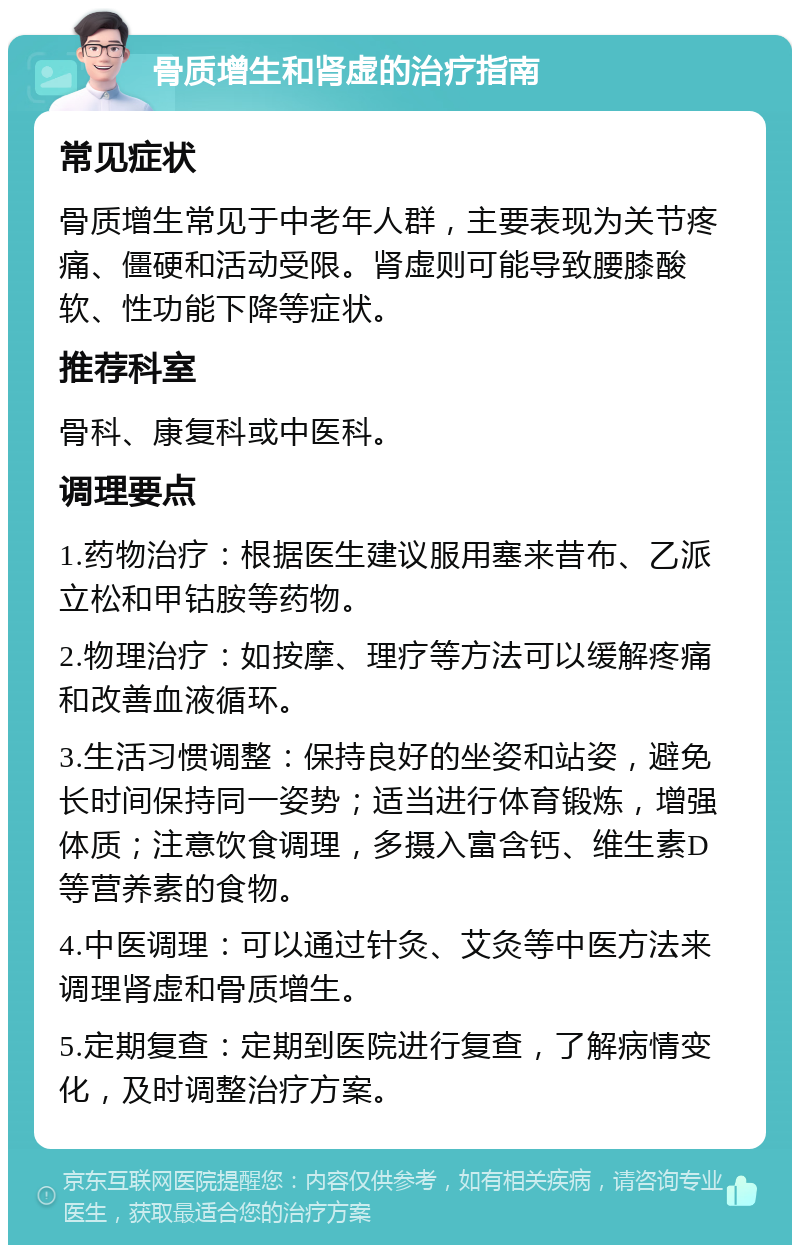 骨质增生和肾虚的治疗指南 常见症状 骨质增生常见于中老年人群，主要表现为关节疼痛、僵硬和活动受限。肾虚则可能导致腰膝酸软、性功能下降等症状。 推荐科室 骨科、康复科或中医科。 调理要点 1.药物治疗：根据医生建议服用塞来昔布、乙派立松和甲钴胺等药物。 2.物理治疗：如按摩、理疗等方法可以缓解疼痛和改善血液循环。 3.生活习惯调整：保持良好的坐姿和站姿，避免长时间保持同一姿势；适当进行体育锻炼，增强体质；注意饮食调理，多摄入富含钙、维生素D等营养素的食物。 4.中医调理：可以通过针灸、艾灸等中医方法来调理肾虚和骨质增生。 5.定期复查：定期到医院进行复查，了解病情变化，及时调整治疗方案。