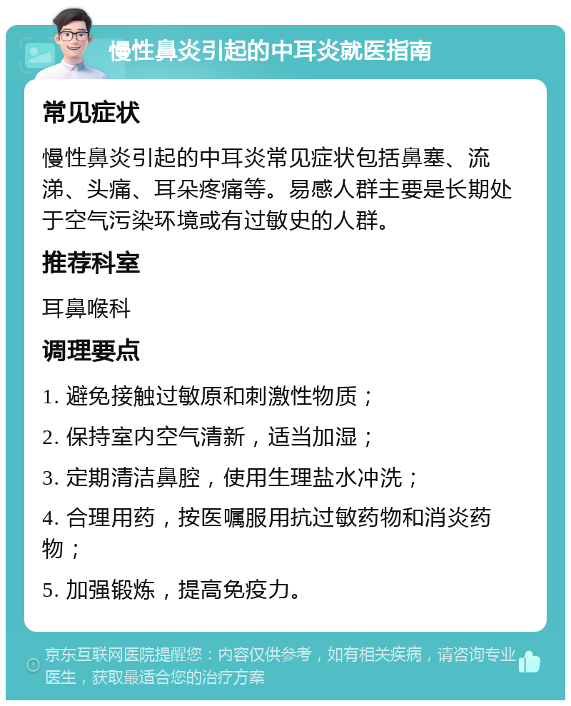 慢性鼻炎引起的中耳炎就医指南 常见症状 慢性鼻炎引起的中耳炎常见症状包括鼻塞、流涕、头痛、耳朵疼痛等。易感人群主要是长期处于空气污染环境或有过敏史的人群。 推荐科室 耳鼻喉科 调理要点 1. 避免接触过敏原和刺激性物质； 2. 保持室内空气清新，适当加湿； 3. 定期清洁鼻腔，使用生理盐水冲洗； 4. 合理用药，按医嘱服用抗过敏药物和消炎药物； 5. 加强锻炼，提高免疫力。