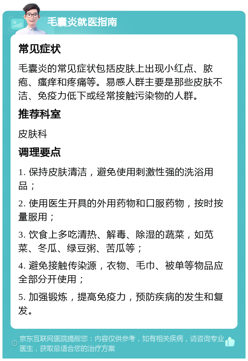 毛囊炎就医指南 常见症状 毛囊炎的常见症状包括皮肤上出现小红点、脓疱、瘙痒和疼痛等。易感人群主要是那些皮肤不洁、免疫力低下或经常接触污染物的人群。 推荐科室 皮肤科 调理要点 1. 保持皮肤清洁，避免使用刺激性强的洗浴用品； 2. 使用医生开具的外用药物和口服药物，按时按量服用； 3. 饮食上多吃清热、解毒、除湿的蔬菜，如苋菜、冬瓜、绿豆粥、苦瓜等； 4. 避免接触传染源，衣物、毛巾、被单等物品应全部分开使用； 5. 加强锻炼，提高免疫力，预防疾病的发生和复发。