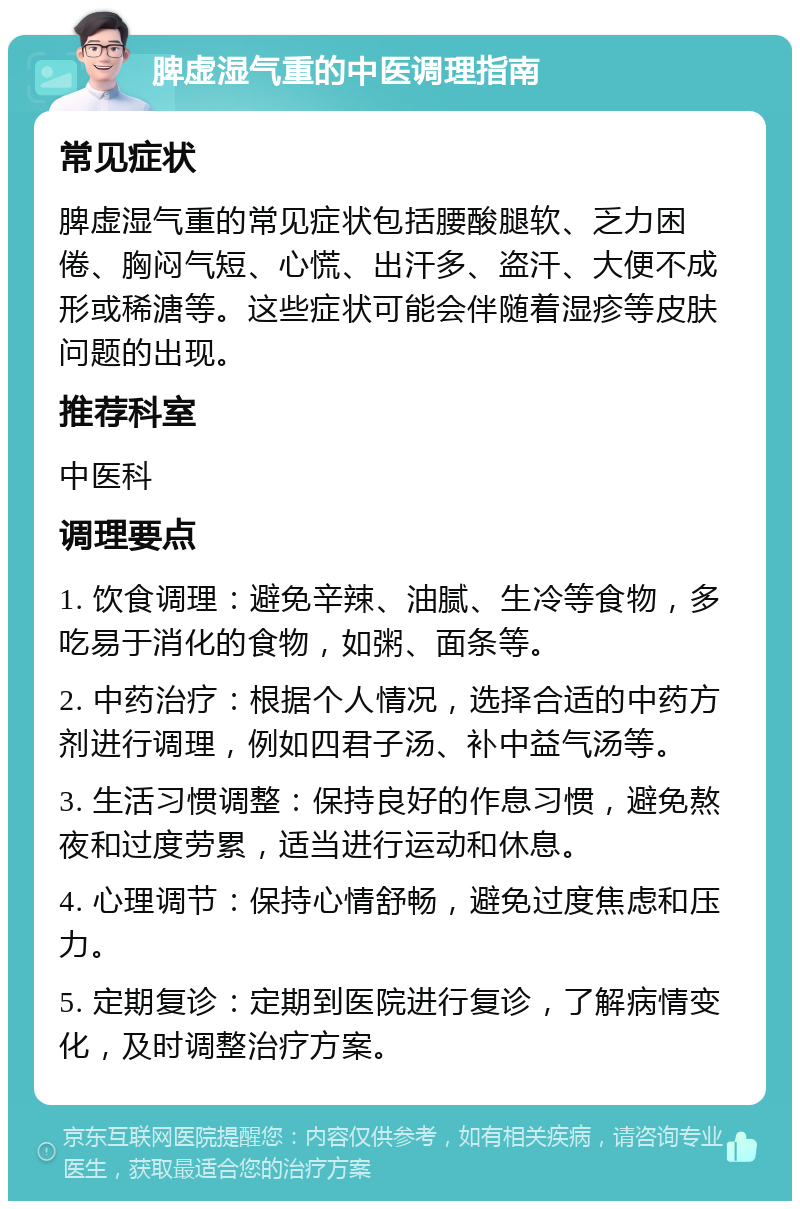 脾虚湿气重的中医调理指南 常见症状 脾虚湿气重的常见症状包括腰酸腿软、乏力困倦、胸闷气短、心慌、出汗多、盗汗、大便不成形或稀溏等。这些症状可能会伴随着湿疹等皮肤问题的出现。 推荐科室 中医科 调理要点 1. 饮食调理：避免辛辣、油腻、生冷等食物，多吃易于消化的食物，如粥、面条等。 2. 中药治疗：根据个人情况，选择合适的中药方剂进行调理，例如四君子汤、补中益气汤等。 3. 生活习惯调整：保持良好的作息习惯，避免熬夜和过度劳累，适当进行运动和休息。 4. 心理调节：保持心情舒畅，避免过度焦虑和压力。 5. 定期复诊：定期到医院进行复诊，了解病情变化，及时调整治疗方案。