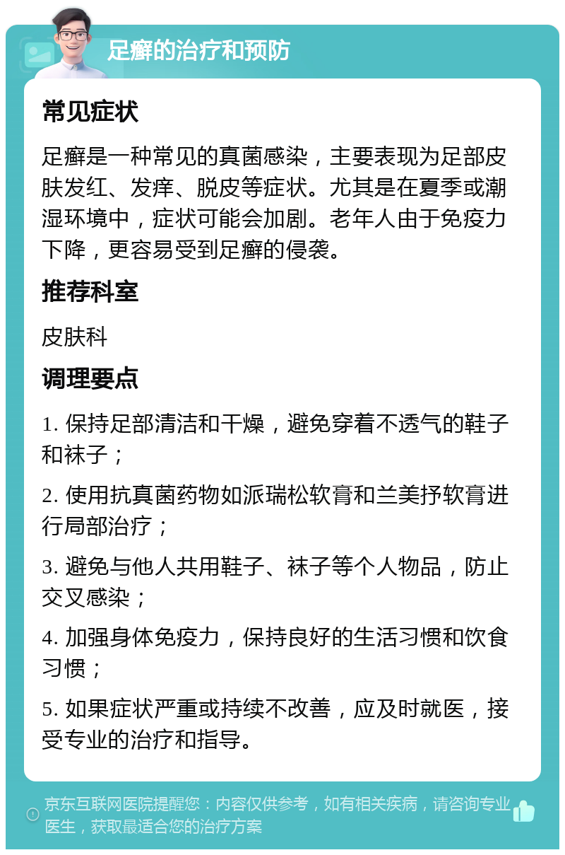 足癣的治疗和预防 常见症状 足癣是一种常见的真菌感染，主要表现为足部皮肤发红、发痒、脱皮等症状。尤其是在夏季或潮湿环境中，症状可能会加剧。老年人由于免疫力下降，更容易受到足癣的侵袭。 推荐科室 皮肤科 调理要点 1. 保持足部清洁和干燥，避免穿着不透气的鞋子和袜子； 2. 使用抗真菌药物如派瑞松软膏和兰美抒软膏进行局部治疗； 3. 避免与他人共用鞋子、袜子等个人物品，防止交叉感染； 4. 加强身体免疫力，保持良好的生活习惯和饮食习惯； 5. 如果症状严重或持续不改善，应及时就医，接受专业的治疗和指导。