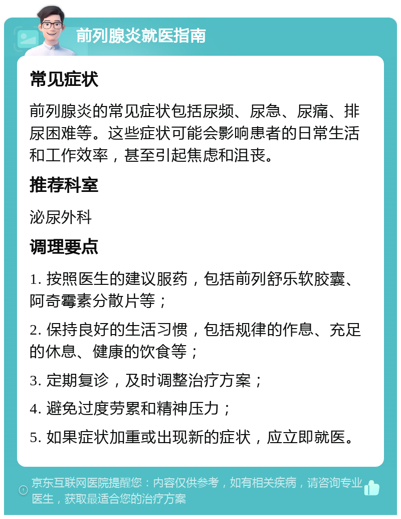 前列腺炎就医指南 常见症状 前列腺炎的常见症状包括尿频、尿急、尿痛、排尿困难等。这些症状可能会影响患者的日常生活和工作效率，甚至引起焦虑和沮丧。 推荐科室 泌尿外科 调理要点 1. 按照医生的建议服药，包括前列舒乐软胶囊、阿奇霉素分散片等； 2. 保持良好的生活习惯，包括规律的作息、充足的休息、健康的饮食等； 3. 定期复诊，及时调整治疗方案； 4. 避免过度劳累和精神压力； 5. 如果症状加重或出现新的症状，应立即就医。