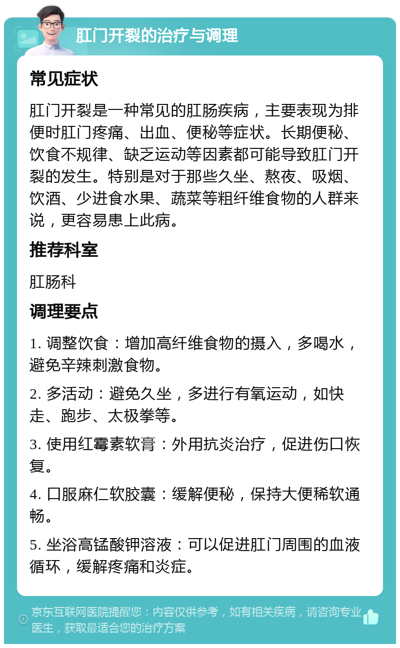 肛门开裂的治疗与调理 常见症状 肛门开裂是一种常见的肛肠疾病，主要表现为排便时肛门疼痛、出血、便秘等症状。长期便秘、饮食不规律、缺乏运动等因素都可能导致肛门开裂的发生。特别是对于那些久坐、熬夜、吸烟、饮酒、少进食水果、蔬菜等粗纤维食物的人群来说，更容易患上此病。 推荐科室 肛肠科 调理要点 1. 调整饮食：增加高纤维食物的摄入，多喝水，避免辛辣刺激食物。 2. 多活动：避免久坐，多进行有氧运动，如快走、跑步、太极拳等。 3. 使用红霉素软膏：外用抗炎治疗，促进伤口恢复。 4. 口服麻仁软胶囊：缓解便秘，保持大便稀软通畅。 5. 坐浴高锰酸钾溶液：可以促进肛门周围的血液循环，缓解疼痛和炎症。