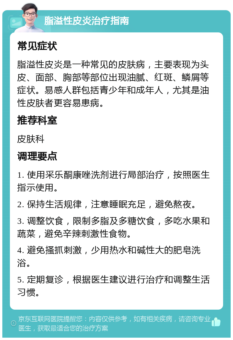 脂溢性皮炎治疗指南 常见症状 脂溢性皮炎是一种常见的皮肤病，主要表现为头皮、面部、胸部等部位出现油腻、红斑、鳞屑等症状。易感人群包括青少年和成年人，尤其是油性皮肤者更容易患病。 推荐科室 皮肤科 调理要点 1. 使用采乐酮康唑洗剂进行局部治疗，按照医生指示使用。 2. 保持生活规律，注意睡眠充足，避免熬夜。 3. 调整饮食，限制多脂及多糖饮食，多吃水果和蔬菜，避免辛辣刺激性食物。 4. 避免搔抓刺激，少用热水和碱性大的肥皂洗浴。 5. 定期复诊，根据医生建议进行治疗和调整生活习惯。