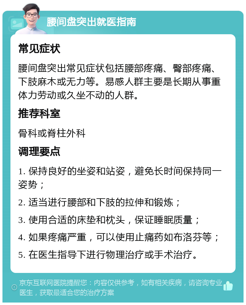 腰间盘突出就医指南 常见症状 腰间盘突出常见症状包括腰部疼痛、臀部疼痛、下肢麻木或无力等。易感人群主要是长期从事重体力劳动或久坐不动的人群。 推荐科室 骨科或脊柱外科 调理要点 1. 保持良好的坐姿和站姿，避免长时间保持同一姿势； 2. 适当进行腰部和下肢的拉伸和锻炼； 3. 使用合适的床垫和枕头，保证睡眠质量； 4. 如果疼痛严重，可以使用止痛药如布洛芬等； 5. 在医生指导下进行物理治疗或手术治疗。